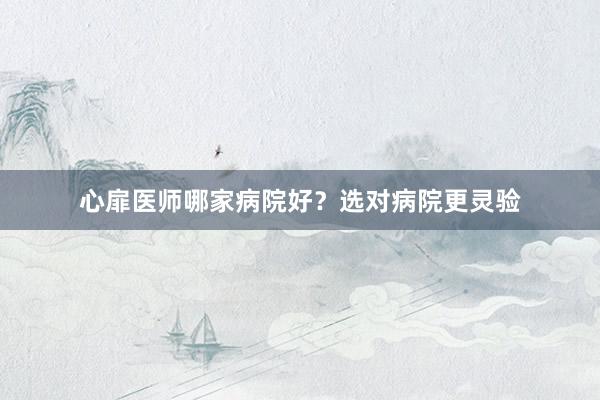 心扉医师哪家病院好？选对病院更灵验
