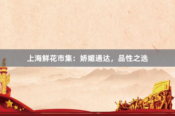 上海鲜花市集：娇媚通达，品性之选