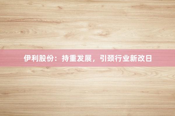 伊利股份：持重发展，引颈行业新改日